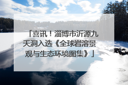 喜讯！淄博市沂源九天洞入选《全球岩溶景观与生态环境图集》